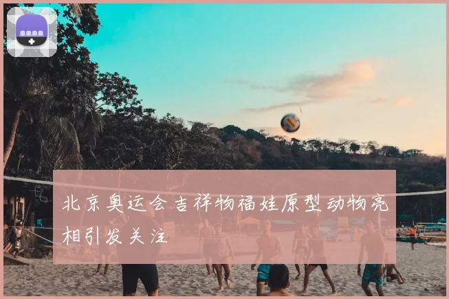 北京奥运会吉祥物福娃原型动物亮相引发关注