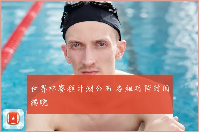 世界杯赛程计划公布 各组对阵时间揭晓