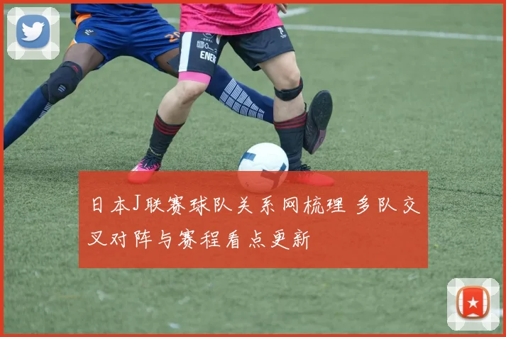 日本J联赛球队关系网梳理 多队交叉对阵与赛程看点更新