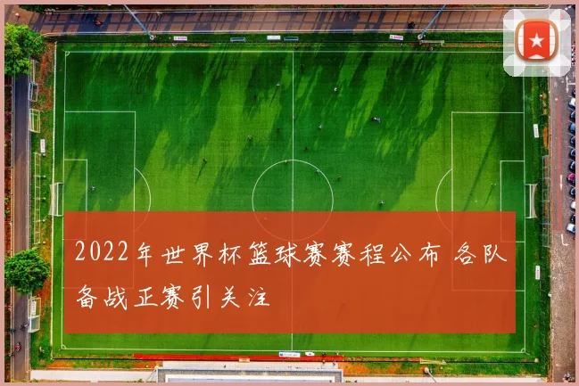 2022年世界杯篮球赛赛程公布 各队备战正赛引关注