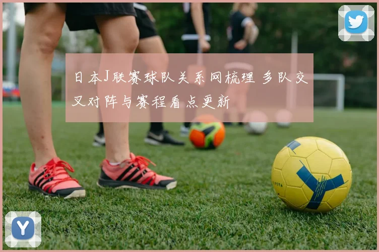 日本J联赛球队关系网梳理 多队交叉对阵与赛程看点更新