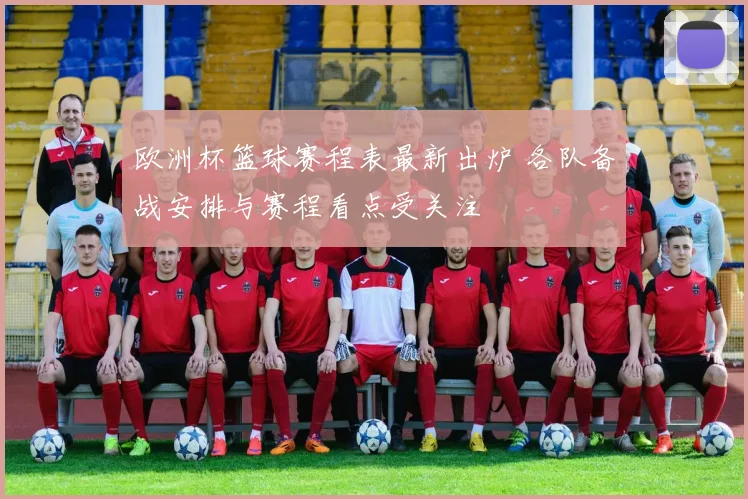 欧洲杯篮球赛程表最新出炉 各队备战安排与赛程看点受关注