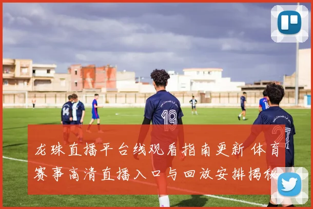 龙珠直播平台线观看指南更新 体育赛事高清直播入口与回放安排揭秘