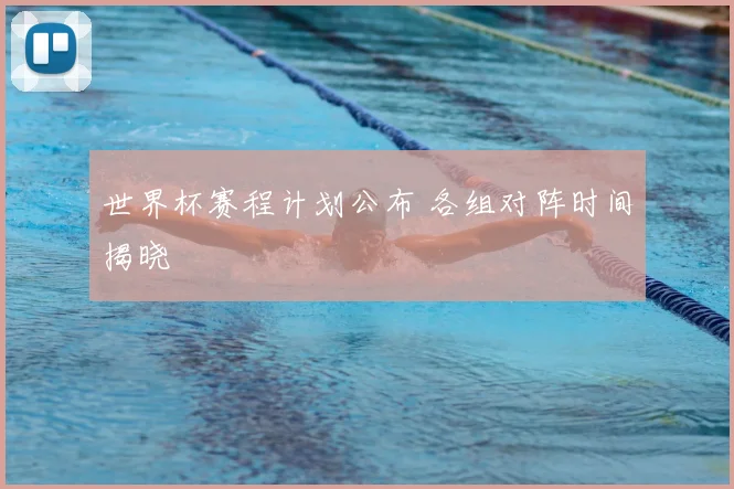 世界杯赛程计划公布 各组对阵时间揭晓