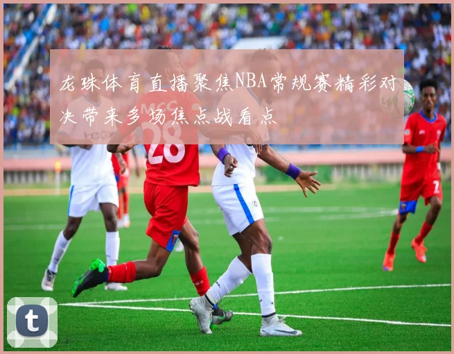 龙珠体育直播聚焦NBA常规赛精彩对决带来多场焦点战看点