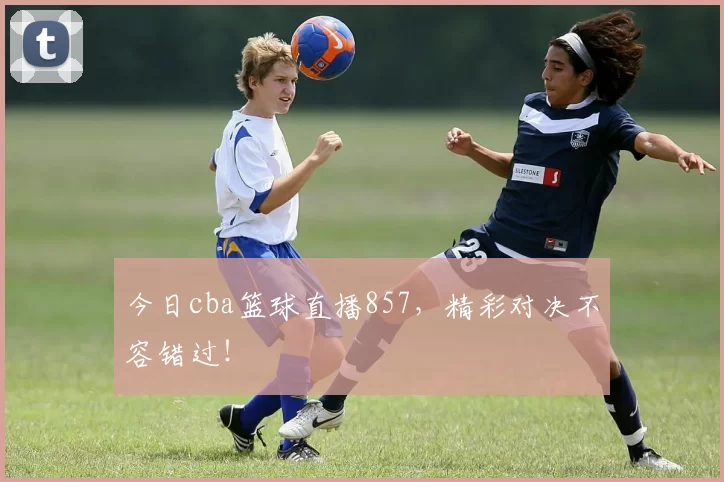 今日cba篮球直播857，精彩对决不容错过！