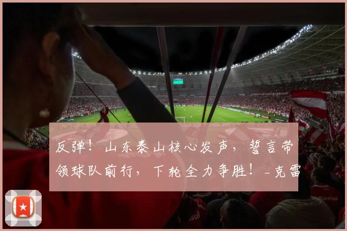 反弹！山东泰山核心发声，誓言带领球队前行，下轮全力争胜！_克雷桑因_比赛_大连