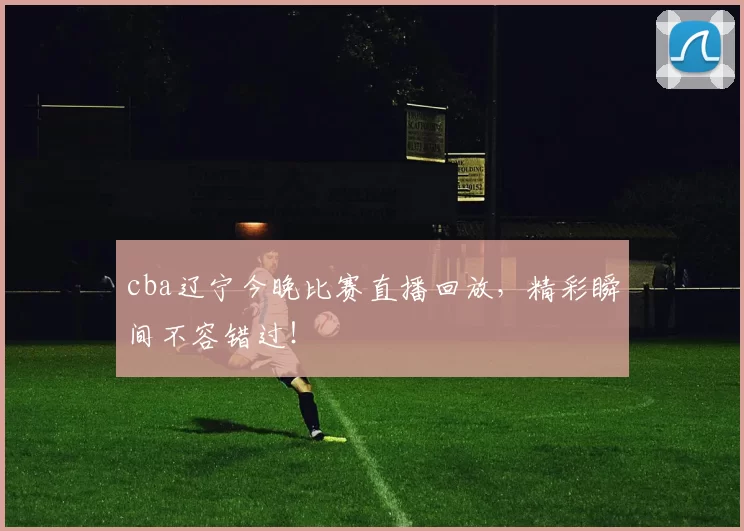 cba辽宁今晚比赛直播回放，精彩瞬间不容错过！