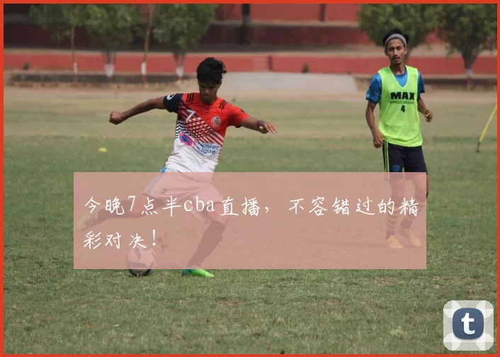 今晚7点半cba直播，不容错过的精彩对决！