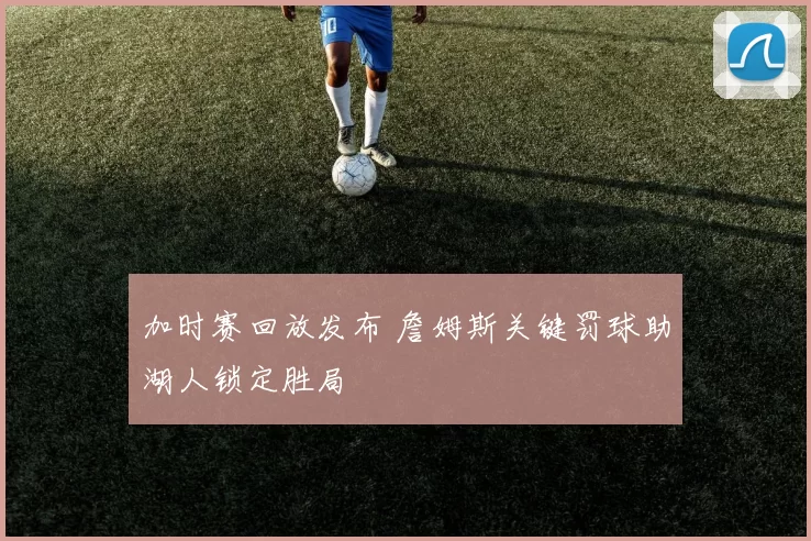 加时赛回放发布 詹姆斯关键罚球助湖人锁定胜局