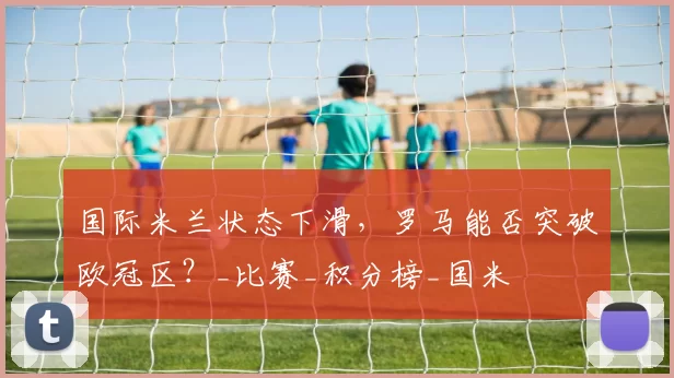 国际米兰状态下滑,罗马能否突破欧冠区?_比赛_积分榜_国米