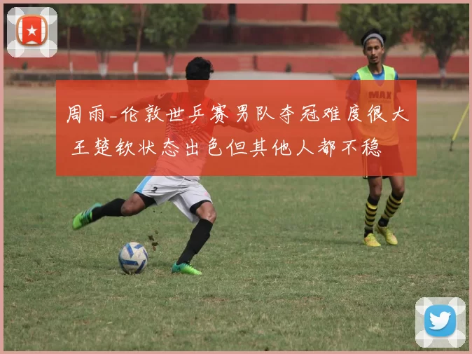 周雨_伦敦世乒赛男队夺冠难度很大 王楚钦状态出色但其他人都不稳