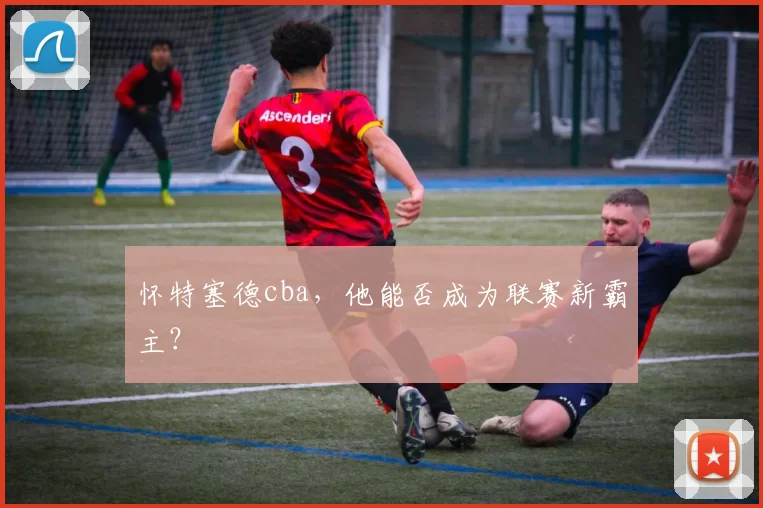 怀特塞德cba，他能否成为联赛新霸主？
