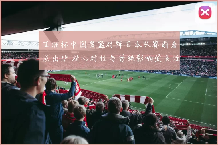 亚洲杯中国男篮对阵日本队赛前看点出炉 核心对位与晋级影响受关注