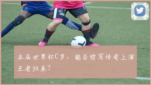 本届世界杯C罗，能否续写传奇上演王者归来？