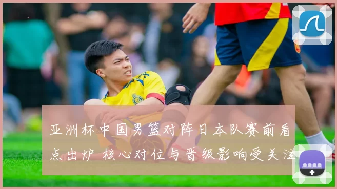 亚洲杯中国男篮对阵日本队赛前看点出炉 核心对位与晋级影响受关注